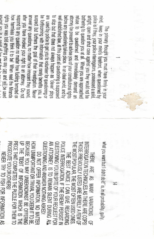 1  The primary thought you must have fimly in your mind, keep in your mind’s forefron, Questoned by pokce s i they, your polc intemogalors, possessed a sold, aright, open and shut case agaist you they wad not be botherng to question you at al, When you ae approached refuse fo be questioned and Immediately demand an atomey be present o advise you o your constvional Tights before any questioning akes pace. | anidea 1d,andby wel esabished law, atthis poi al Questioning is suppased 1o stop but that does ot aiways hagpen s " 5 Ed E&sisss:zai;s:e%gése be forthcoming with information th rarly benets you, a suspect but furhers the goal of thei investigation. Never answer any questions, no matter how imocen they sound, %§z§!§<§.§ss§< Do nat _¢m§s§§sa§§§sagaz o harmless you thin it o bel When read the Mranda 1P You ws tokd anyting you say  aanind S UENE SRR 7% TV 3  i What you wantbut | ddn’t do i, in probablity, uity.  THERE ARE AS MANY VARIATIONS OF INTERROGATION TECHNIQUES AS THERE ARE COPS! THOSE PREVIOUSLY LISTED ARE MERELY A FEW OF ‘THE MOST POPULAR, THE MOST OFTEN USED ONES.  THE BEST ADVICE | CAN GIVE REGARDING POLICE INTERROGATION, IF THE ENEMY PERSIST IV QUESTIONNG YOU IN SPITE OF YOUR REQUEST FOR AN ATTORNEY, IS TO REMAN SLENT DURING ALk QUESTIONING AND ANSWER NOTHING ASKED!  DO NOT OFFER INFORMATION, NO MATTER HOW UNNPORTANT OR TRIVIAL YOU DEEM T TO BE, BECAUSE YOU MAY UNBEKNOWNST BE OFFERING UP THE TIDBIT OF INFORMATION WHICH IS THE PIECE THAT COMPLETES THE PUZZLE FOR THEM TO PROSECUTE YOU OR OTHERS!  NEVER TRY TO FISH FOR INFORMATION AS 